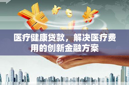 阜宁医疗健康贷款，解决医疗费用的创新金融方案